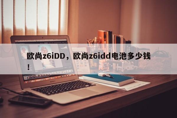 欧尚z6iDD，欧尚z6idd电池多少钱！