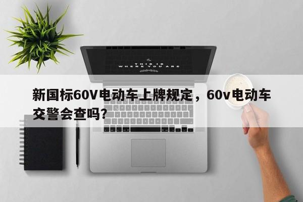 新国标60V电动车上牌规定，60v电动车交警会查吗？