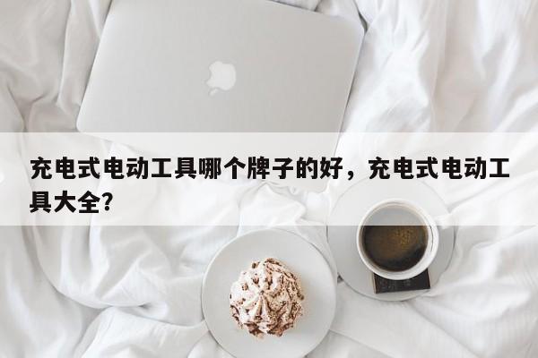 充电式电动工具哪个牌子的好，充电式电动工具大全？