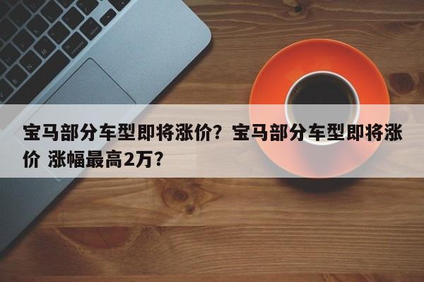 宝马部分车型即将涨价？宝马部分车型即将涨价 涨幅最高2万？