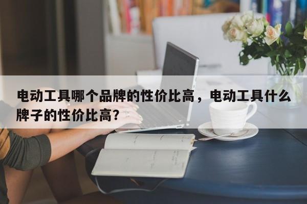 电动工具哪个品牌的性价比高，电动工具什么牌子的性价比高？