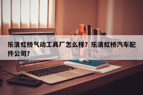 乐清虹桥气动工具厂怎么样？乐清虹桥汽车配件公司？