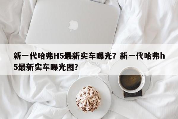 新一代哈弗H5最新实车曝光？新一代哈弗h5最新实车曝光图？