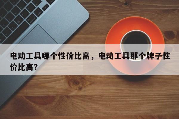 电动工具哪个性价比高，电动工具那个牌子性价比高？