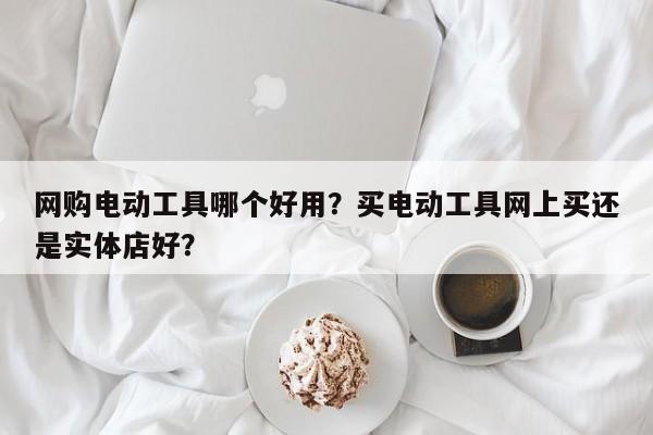 网购电动工具哪个好用？买电动工具网上买还是实体店好？