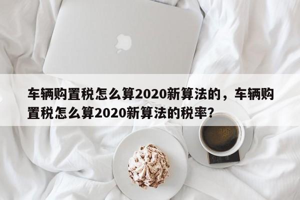 车辆购置税怎么算2020新算法的，车辆购置税怎么算2020新算法的税率？