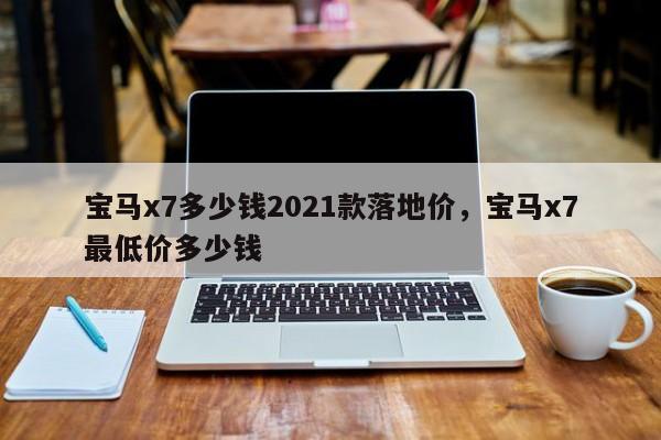 宝马x7多少钱2021款落地价，宝马x7最低价多少钱