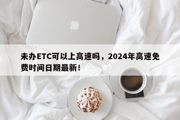 未办ETC可以上高速吗，2024年高速免费时间日期最新！