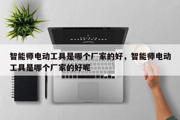 智能师电动工具是哪个厂家的好，智能师电动工具是哪个厂家的好呢