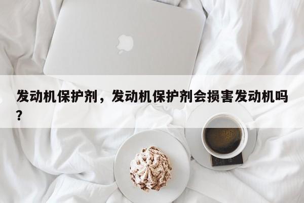 发动机保护剂，发动机保护剂会损害发动机吗？