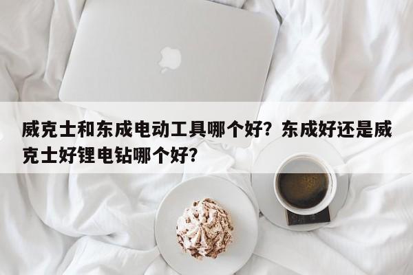 威克士和东成电动工具哪个好？东成好还是威克士好锂电钻哪个好？