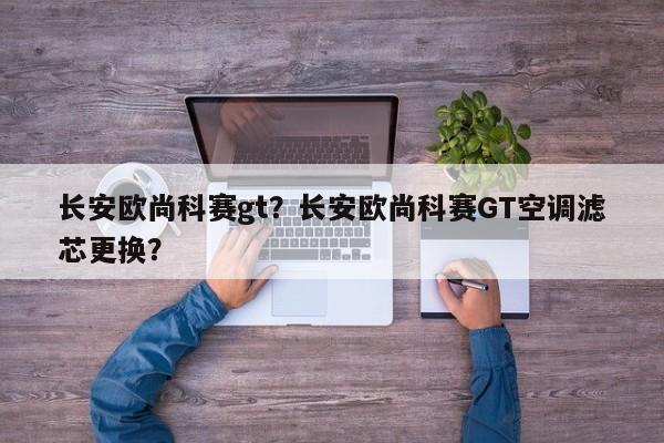 长安欧尚科赛gt？长安欧尚科赛GT空调滤芯更换？