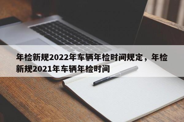 年检新规2022年车辆年检时间规定，年检新规2021年车辆年检时间