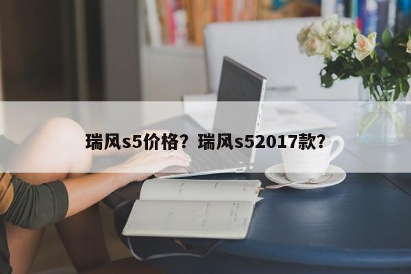 瑞风s5价格？瑞风s52017款？