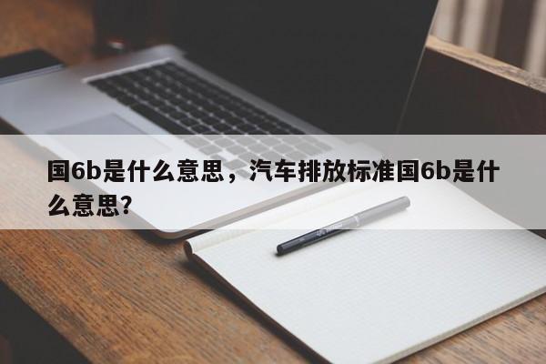 国6b是什么意思，汽车排放标准国6b是什么意思？