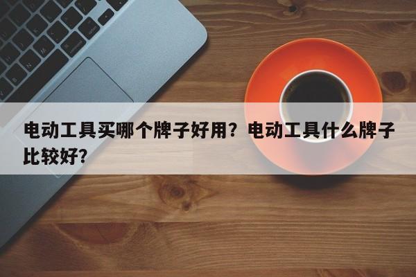 电动工具买哪个牌子好用？电动工具什么牌子比较好？