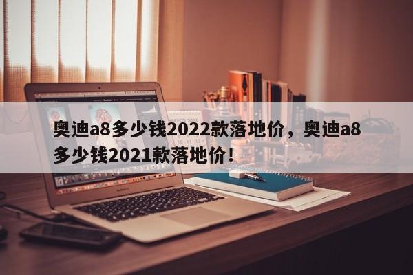 奥迪a8多少钱2022款落地价，奥迪a8多少钱2021款落地价！