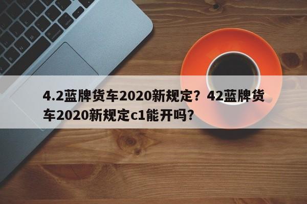 4.2蓝牌货车2020新规定？42蓝牌货车2020新规定c1能开吗？