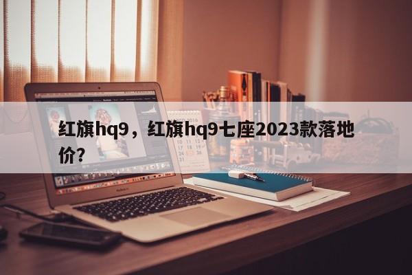 红旗hq9，红旗hq9七座2023款落地价？