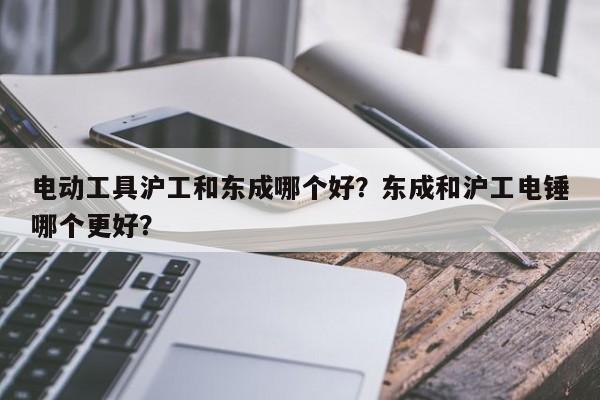 电动工具沪工和东成哪个好？东成和沪工电锤哪个更好？