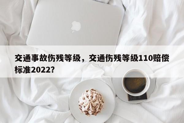 交通事故伤残等级，交通伤残等级110赔偿标准2022？