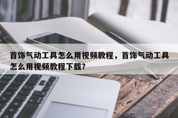 首饰气动工具怎么用视频教程，首饰气动工具怎么用视频教程下载？