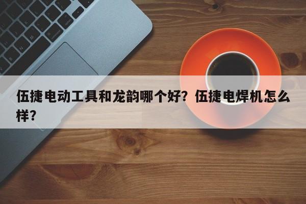 伍捷电动工具和龙韵哪个好？伍捷电焊机怎么样？