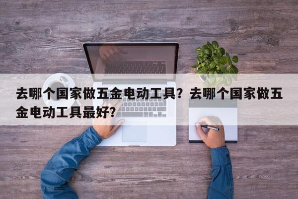 去哪个国家做五金电动工具？去哪个国家做五金电动工具最好？