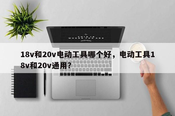 18v和20v电动工具哪个好，电动工具18v和20v通用？