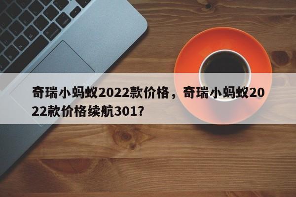 奇瑞小蚂蚁2022款价格，奇瑞小蚂蚁2022款价格续航301？