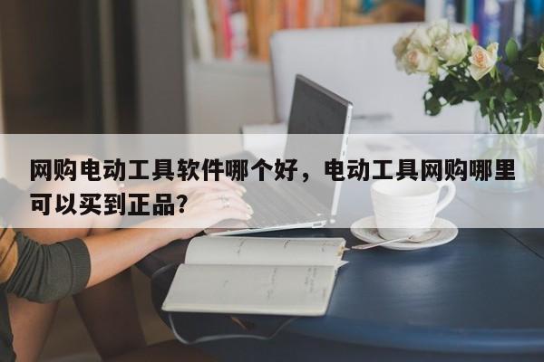 网购电动工具软件哪个好，电动工具网购哪里可以买到正品？