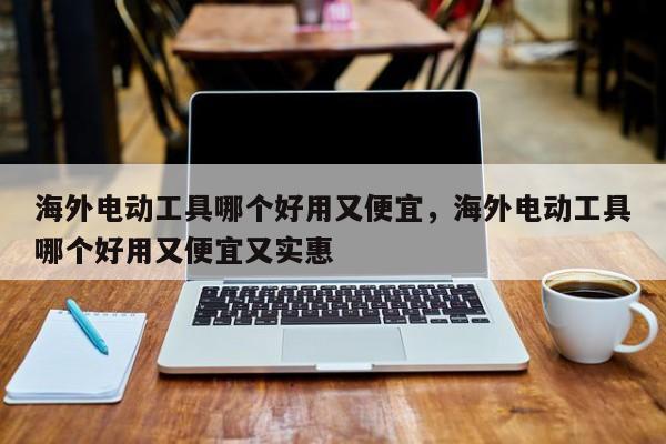 海外电动工具哪个好用又便宜，海外电动工具哪个好用又便宜又实惠