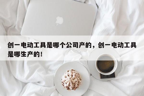 创一电动工具是哪个公司产的，创一电动工具是哪生产的！