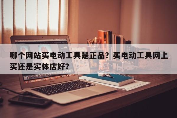 哪个网站买电动工具是正品？买电动工具网上买还是实体店好？