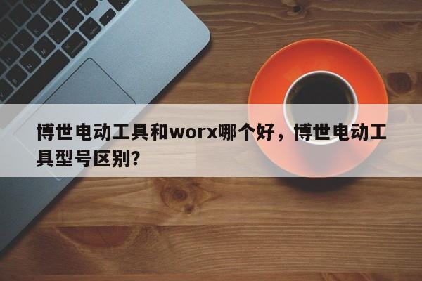 博世电动工具和worx哪个好，博世电动工具型号区别？