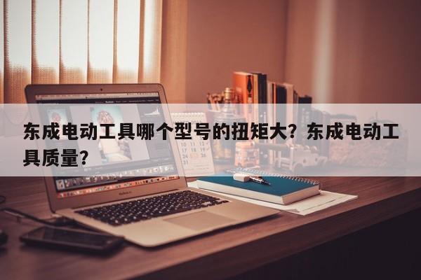 东成电动工具哪个型号的扭矩大？东成电动工具质量？