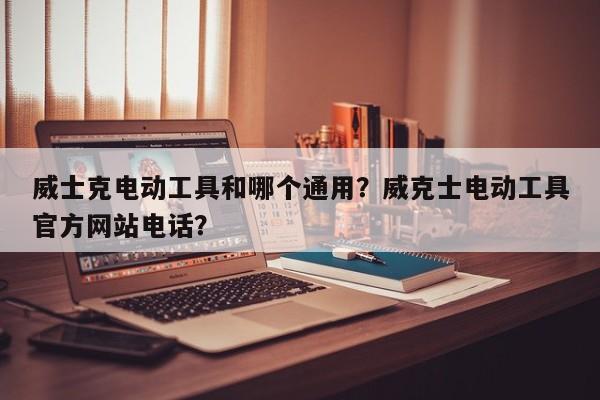 威士克电动工具和哪个通用？威克士电动工具官方网站电话？