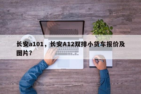 长安a101，长安A12双排小货车报价及图片？