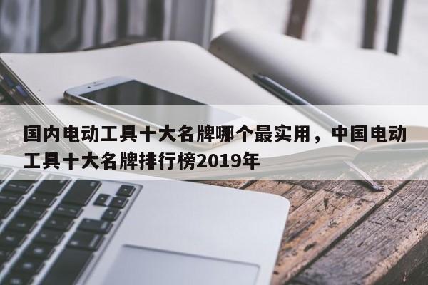 国内电动工具十大名牌哪个最实用，中国电动工具十大名牌排行榜2019年