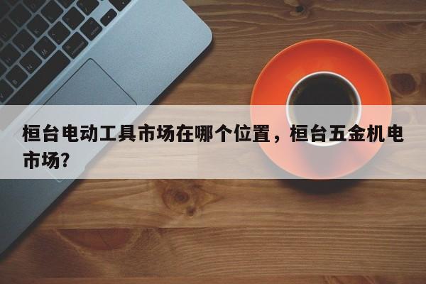 桓台电动工具市场在哪个位置，桓台五金机电市场？