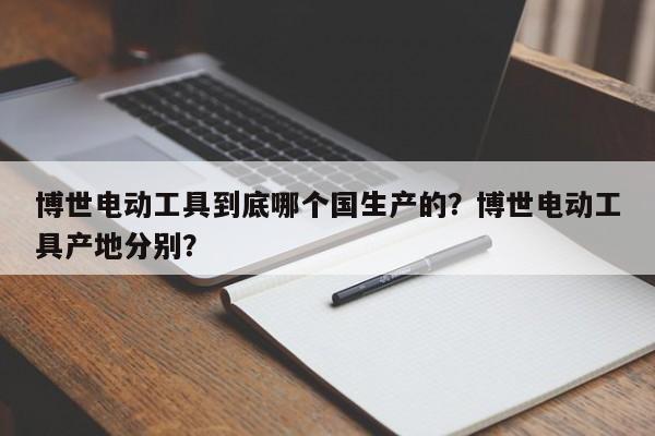 博世电动工具到底哪个国生产的？博世电动工具产地分别？