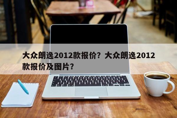 大众朗逸2012款报价？大众朗逸2012款报价及图片？