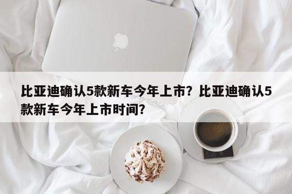 比亚迪确认5款新车今年上市？比亚迪确认5款新车今年上市时间？