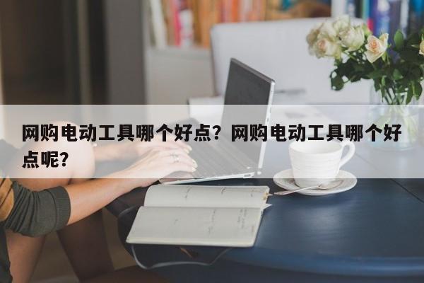 网购电动工具哪个好点？网购电动工具哪个好点呢？