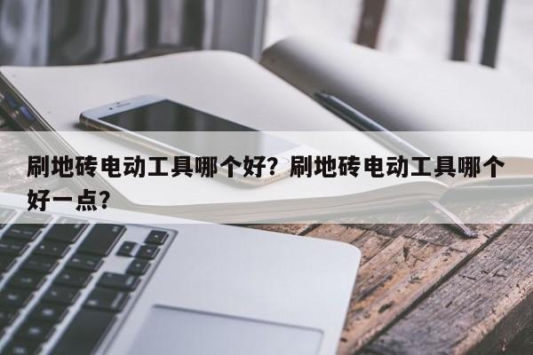 刷地砖电动工具哪个好？刷地砖电动工具哪个好一点？