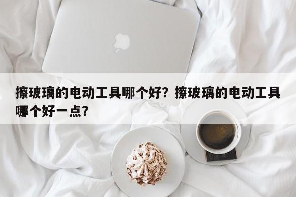 擦玻璃的电动工具哪个好？擦玻璃的电动工具哪个好一点？