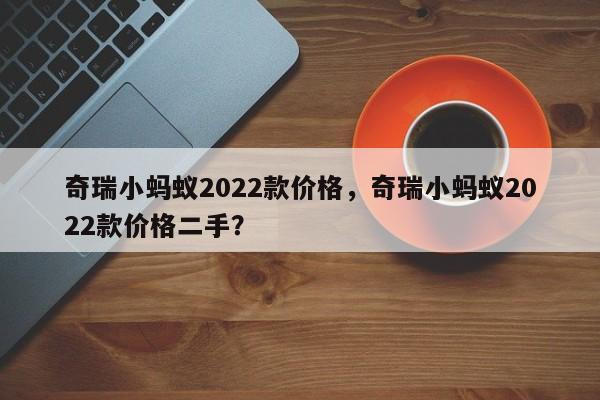 奇瑞小蚂蚁2022款价格，奇瑞小蚂蚁2022款价格二手？