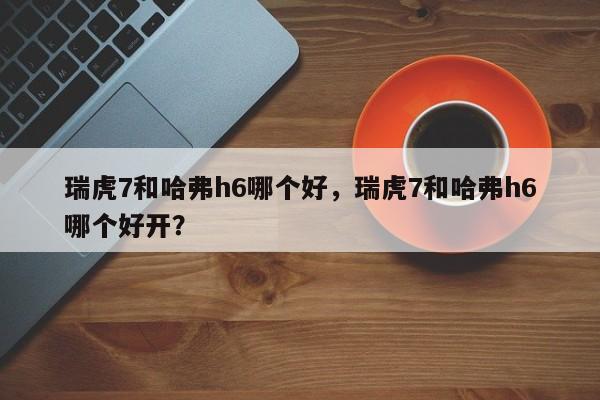 瑞虎7和哈弗h6哪个好，瑞虎7和哈弗h6哪个好开？