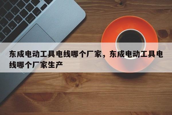 东成电动工具电线哪个厂家，东成电动工具电线哪个厂家生产