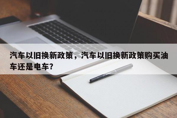 汽车以旧换新政策，汽车以旧换新政策购买油车还是电车？